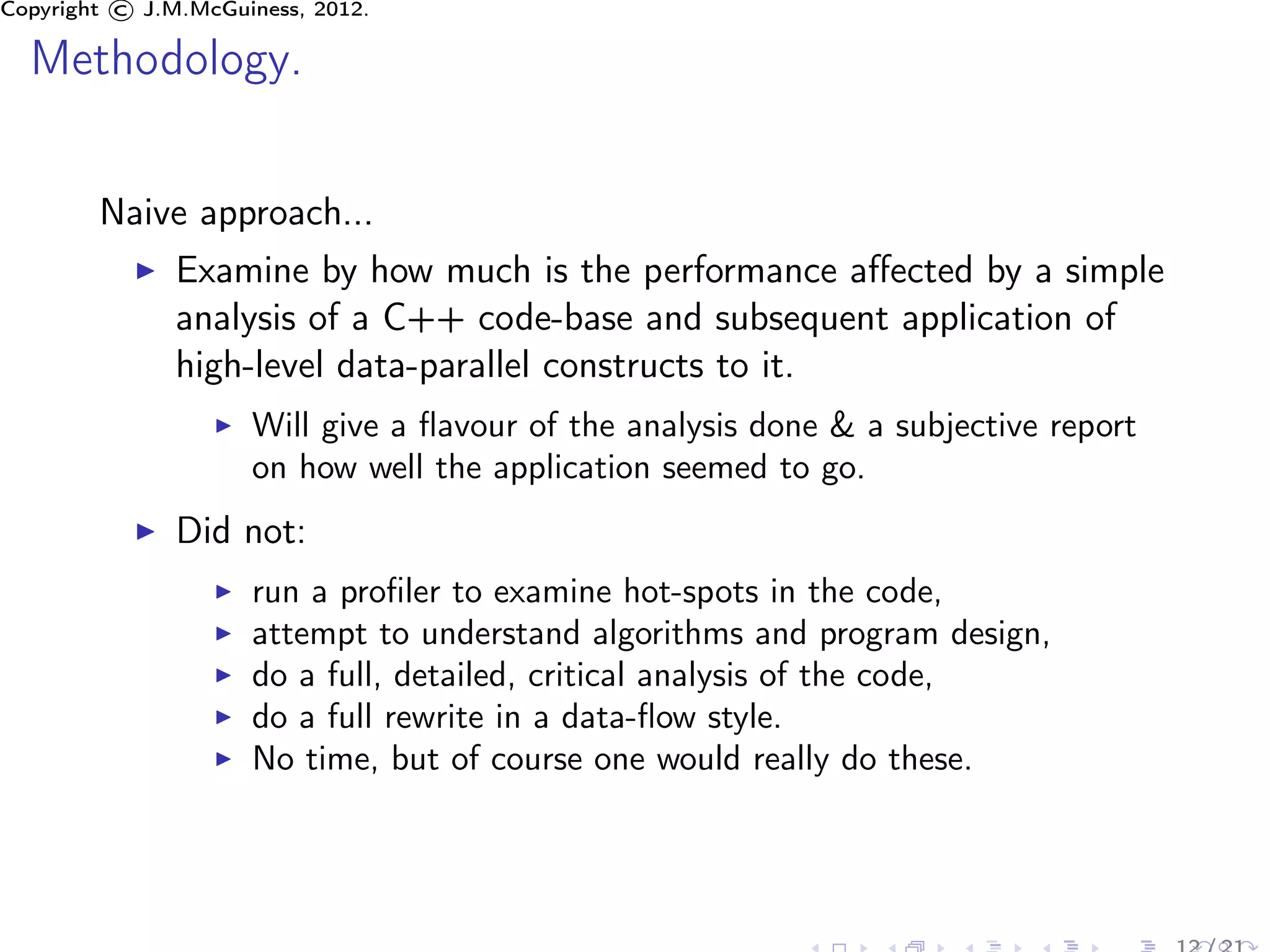 Copyright © J.M.McGuiness, 2012.

  Methodology.

        Naive approach...
               Examine by how much is the performance aﬀected by a simple
               analysis of a C++ code-base and subsequent application of
               high-level data-parallel constructs to it.
                     Will give a ﬂavour of the analysis done & a subjective report
                     on how well the application seemed to go.
               Did not:
                     run a proﬁler to examine hot-spots in the code,
                     attempt to understand algorithms and program design,
                     do a full, detailed, critical analysis of the code,
                     do a full rewrite in a data-ﬂow style.
                     No time, but of course one would really do these.
 
