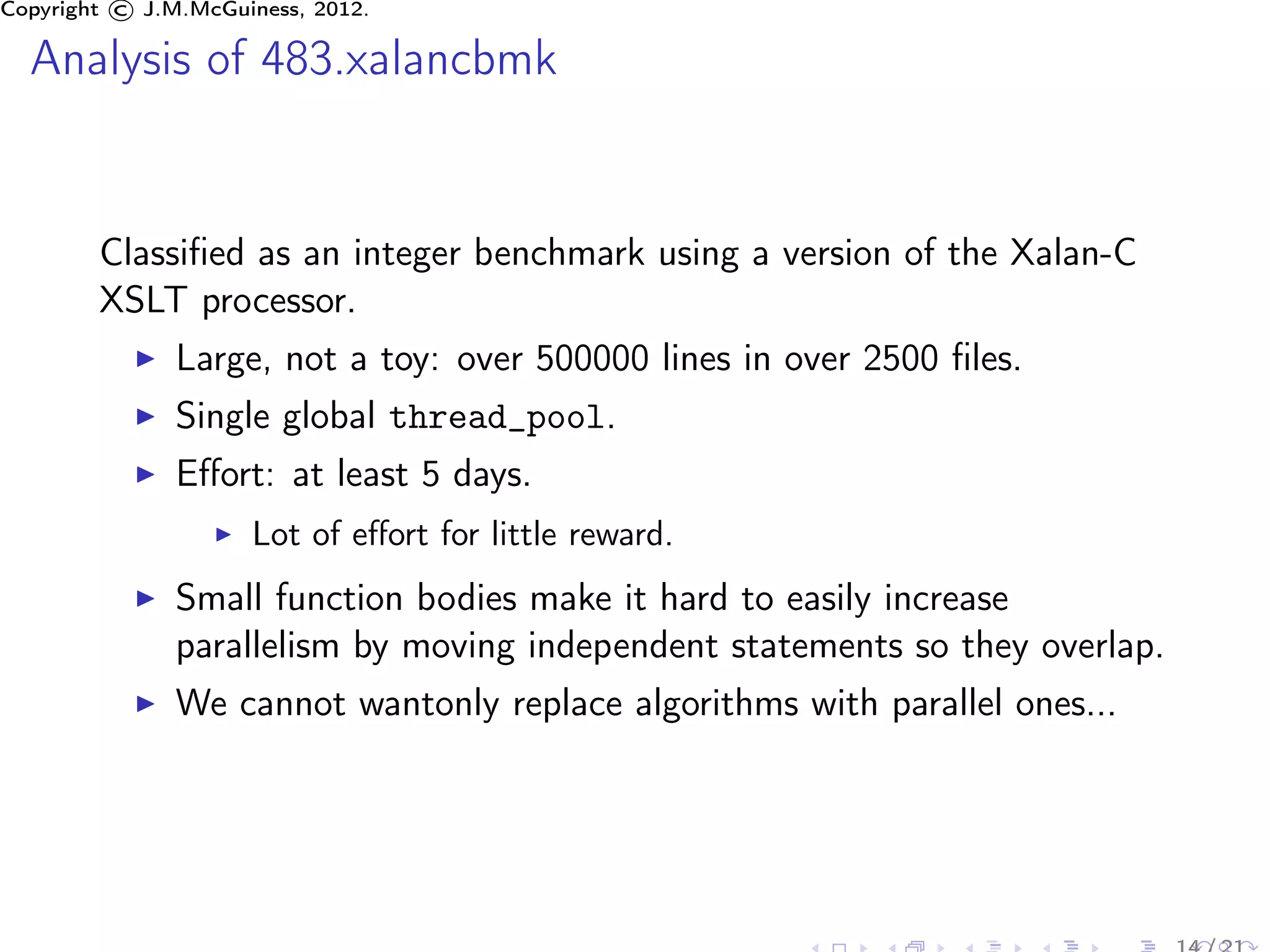 Copyright © J.M.McGuiness, 2012.

  Analysis of 483.xalancbmk


        Classiﬁed as an integer benchmark using a version of the Xalan-C
        XSLT processor.
               Large, not a toy: over 500000 lines in over 2500 ﬁles.
               Single global thread_pool.
               Eﬀort: at least 5 days.
                     Lot of eﬀort for little reward.
               Small function bodies make it hard to easily increase
               parallelism by moving independent statements so they overlap.
               We cannot wantonly replace algorithms with parallel ones...
 