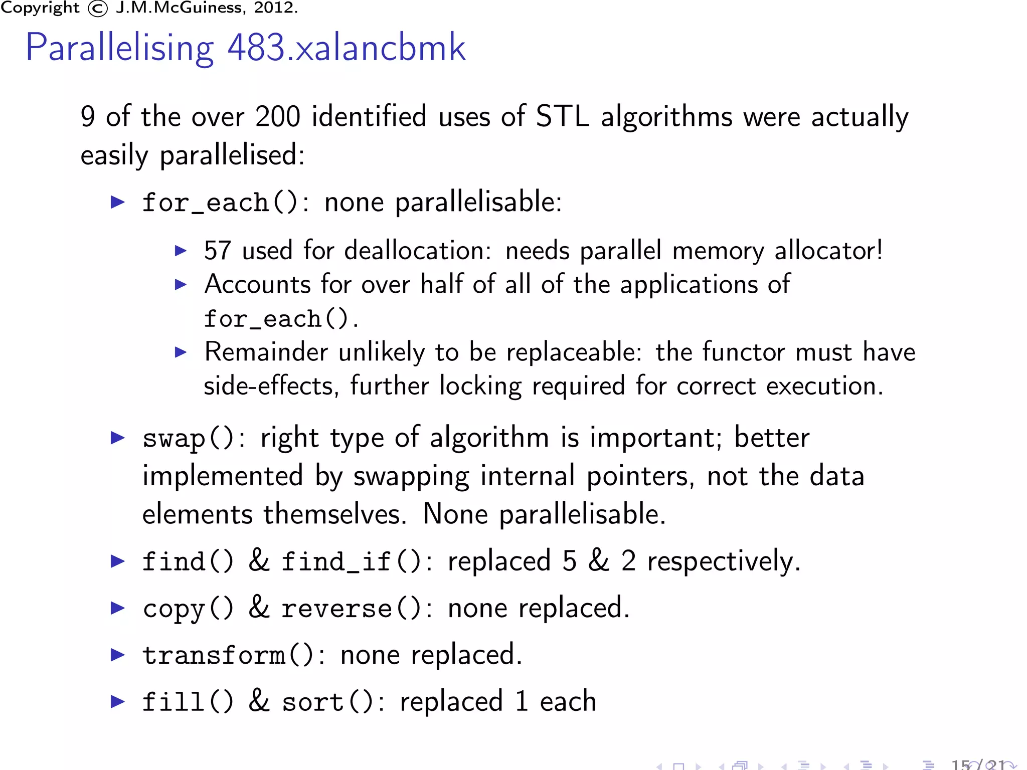 Copyright © J.M.McGuiness, 2012.

  Parallelising 483.xalancbmk
        9 of the over 200 identiﬁed uses of STL algorithms were actually
        easily parallelised:
               for_each(): none parallelisable:
                     57 used for deallocation: needs parallel memory allocator!
                     Accounts for over half of all of the applications of
                     for_each().
                     Remainder unlikely to be replaceable: the functor must have
                     side-eﬀects, further locking required for correct execution.
               swap(): right type of algorithm is important; better
               implemented by swapping internal pointers, not the data
               elements themselves. None parallelisable.
               find() & find_if(): replaced 5 & 2 respectively.
               copy() & reverse(): none replaced.
               transform(): none replaced.
               fill() & sort(): replaced 1 each
 