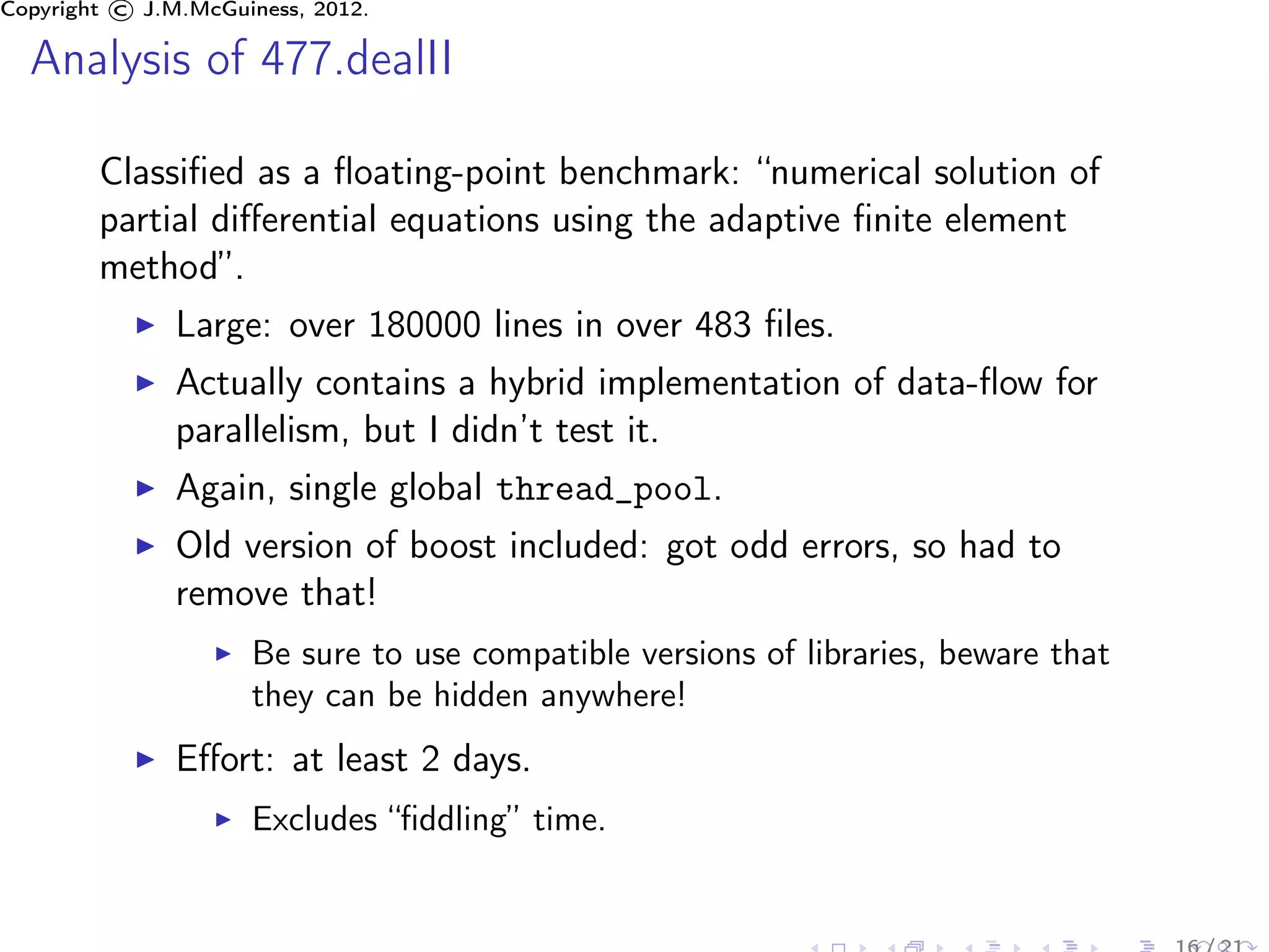 Copyright © J.M.McGuiness, 2012.

  Analysis of 477.dealII

        Classiﬁed as a ﬂoating-point benchmark: “numerical solution of
        partial diﬀerential equations using the adaptive ﬁnite element
        method”.
               Large: over 180000 lines in over 483 ﬁles.
               Actually contains a hybrid implementation of data-ﬂow for
               parallelism, but I didn’t test it.
               Again, single global thread_pool.
               Old version of boost included: got odd errors, so had to
               remove that!
                     Be sure to use compatible versions of libraries, beware that
                     they can be hidden anywhere!
               Eﬀort: at least 2 days.
                     Excludes “ﬁddling” time.
 