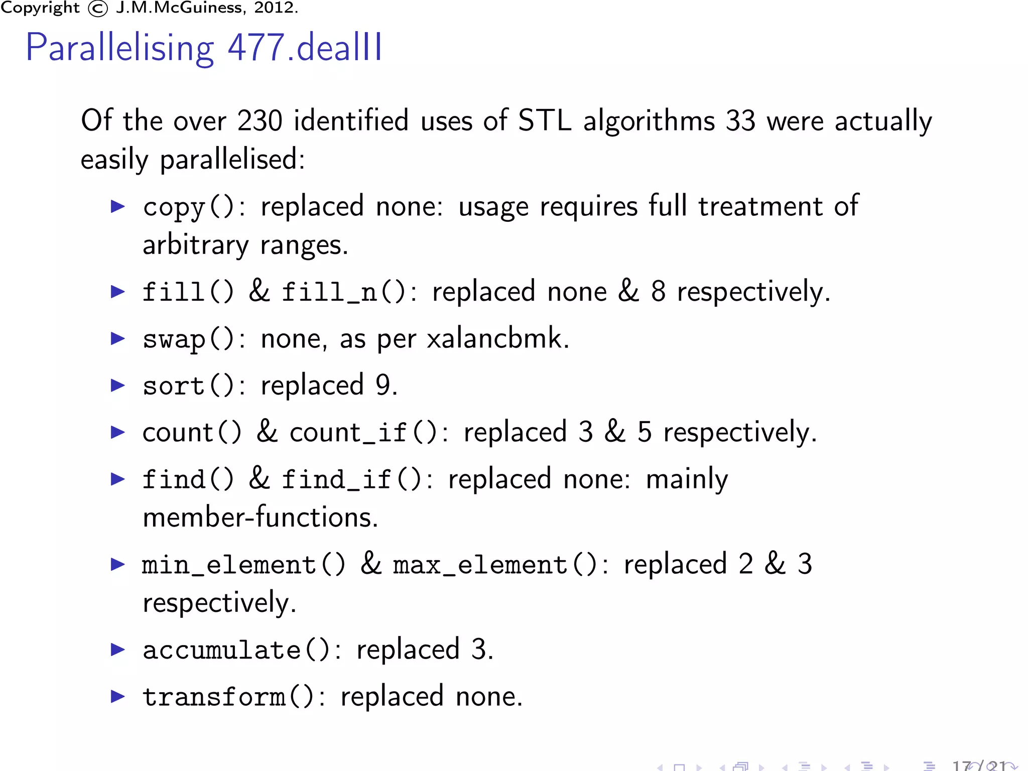 Copyright © J.M.McGuiness, 2012.

  Parallelising 477.dealII
        Of the over 230 identiﬁed uses of STL algorithms 33 were actually
        easily parallelised:
               copy(): replaced none: usage requires full treatment of
               arbitrary ranges.
               fill() & fill_n(): replaced none & 8 respectively.
               swap(): none, as per xalancbmk.
               sort(): replaced 9.
               count() & count_if(): replaced 3 & 5 respectively.
               find() & find_if(): replaced none: mainly
               member-functions.
               min_element() & max_element(): replaced 2 & 3
               respectively.
               accumulate(): replaced 3.
               transform(): replaced none.
 