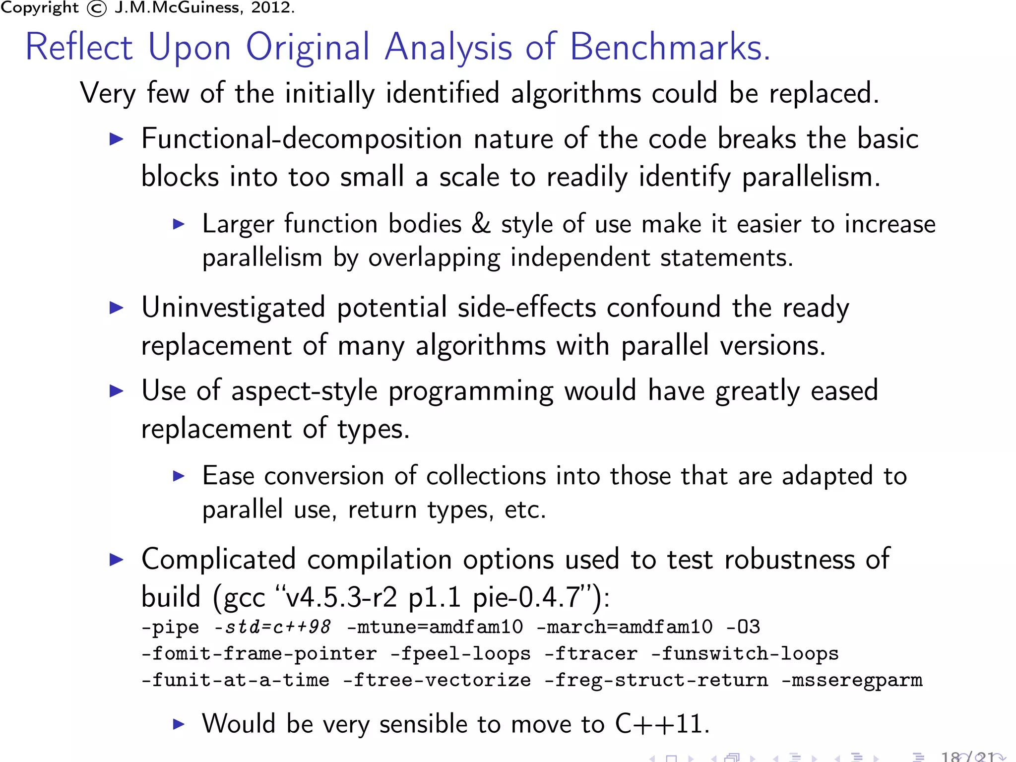 Copyright © J.M.McGuiness, 2012.

  Reﬂect Upon Original Analysis of Benchmarks.
        Very few of the initially identiﬁed algorithms could be replaced.
            Functional-decomposition nature of the code breaks the basic
            blocks into too small a scale to readily identify parallelism.
                     Larger function bodies & style of use make it easier to increase
                     parallelism by overlapping independent statements.
               Uninvestigated potential side-eﬀects confound the ready
               replacement of many algorithms with parallel versions.
               Use of aspect-style programming would have greatly eased
               replacement of types.
                     Ease conversion of collections into those that are adapted to
                     parallel use, return types, etc.
               Complicated compilation options used to test robustness of
               build (gcc “v4.5.3-r2 p1.1 pie-0.4.7”):
               -pipe -std=c++98 -mtune=amdfam10 -march=amdfam10 -O3
               -fomit-frame-pointer -fpeel-loops -ftracer -funswitch-loops
               -funit-at-a-time -ftree-vectorize -freg-struct-return -msseregparm

                     Would be very sensible to move to C++11.
 