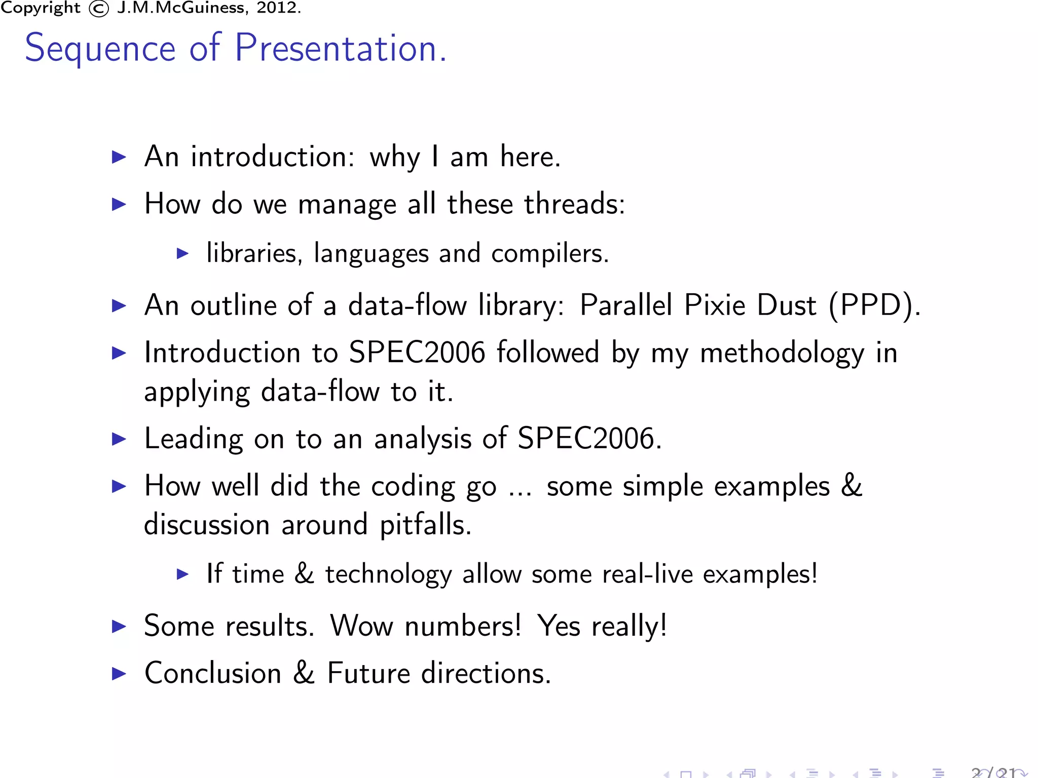 Copyright © J.M.McGuiness, 2012.

  Sequence of Presentation.

               An introduction: why I am here.
               How do we manage all these threads:
                     libraries, languages and compilers.
               An outline of a data-ﬂow library: Parallel Pixie Dust (PPD).
               Introduction to SPEC2006 followed by my methodology in
               applying data-ﬂow to it.
               Leading on to an analysis of SPEC2006.
               How well did the coding go ... some simple examples &
               discussion around pitfalls.
                     If time & technology allow some real-live examples!
               Some results. Wow numbers! Yes really!
               Conclusion & Future directions.
 