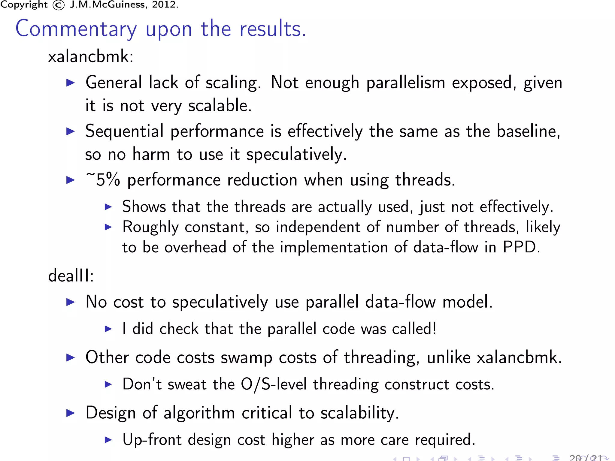 Copyright © J.M.McGuiness, 2012.

  Commentary upon the results.
        xalancbmk:
             General lack of scaling. Not enough parallelism exposed, given
             it is not very scalable.
             Sequential performance is eﬀectively the same as the baseline,
             so no harm to use it speculatively.
             ~5% performance reduction when using threads.
                     Shows that the threads are actually used, just not eﬀectively.
                     Roughly constant, so independent of number of threads, likely
                     to be overhead of the implementation of data-ﬂow in PPD.
        dealII:
             No cost to speculatively use parallel data-ﬂow model.
                     I did check that the parallel code was called!
               Other code costs swamp costs of threading, unlike xalancbmk.
                     Don’t sweat the O/S-level threading construct costs.
               Design of algorithm critical to scalability.
                     Up-front design cost higher as more care required.
 