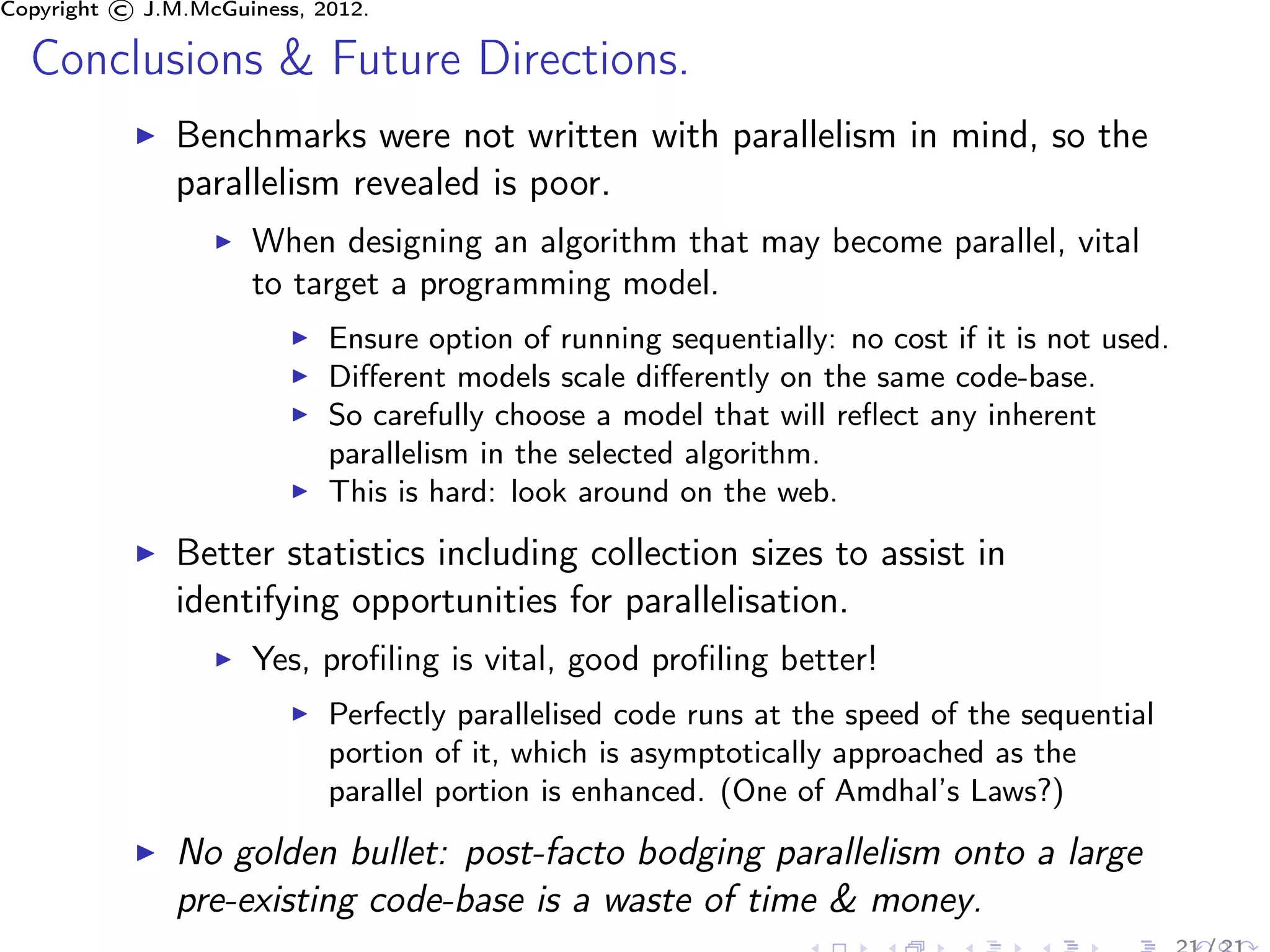 Copyright © J.M.McGuiness, 2012.

  Conclusions & Future Directions.
               Benchmarks were not written with parallelism in mind, so the
               parallelism revealed is poor.
                     When designing an algorithm that may become parallel, vital
                     to target a programming model.
                            Ensure option of running sequentially: no cost if it is not used.
                            Diﬀerent models scale diﬀerently on the same code-base.
                            So carefully choose a model that will reﬂect any inherent
                            parallelism in the selected algorithm.
                            This is hard: look around on the web.

               Better statistics including collection sizes to assist in
               identifying opportunities for parallelisation.
                     Yes, proﬁling is vital, good proﬁling better!
                            Perfectly parallelised code runs at the speed of the sequential
                            portion of it, which is asymptotically approached as the
                            parallel portion is enhanced. (One of Amdhal’s Laws?)

               No golden bullet: post-facto bodging parallelism onto a large
               pre-existing code-base is a waste of time & money.
 