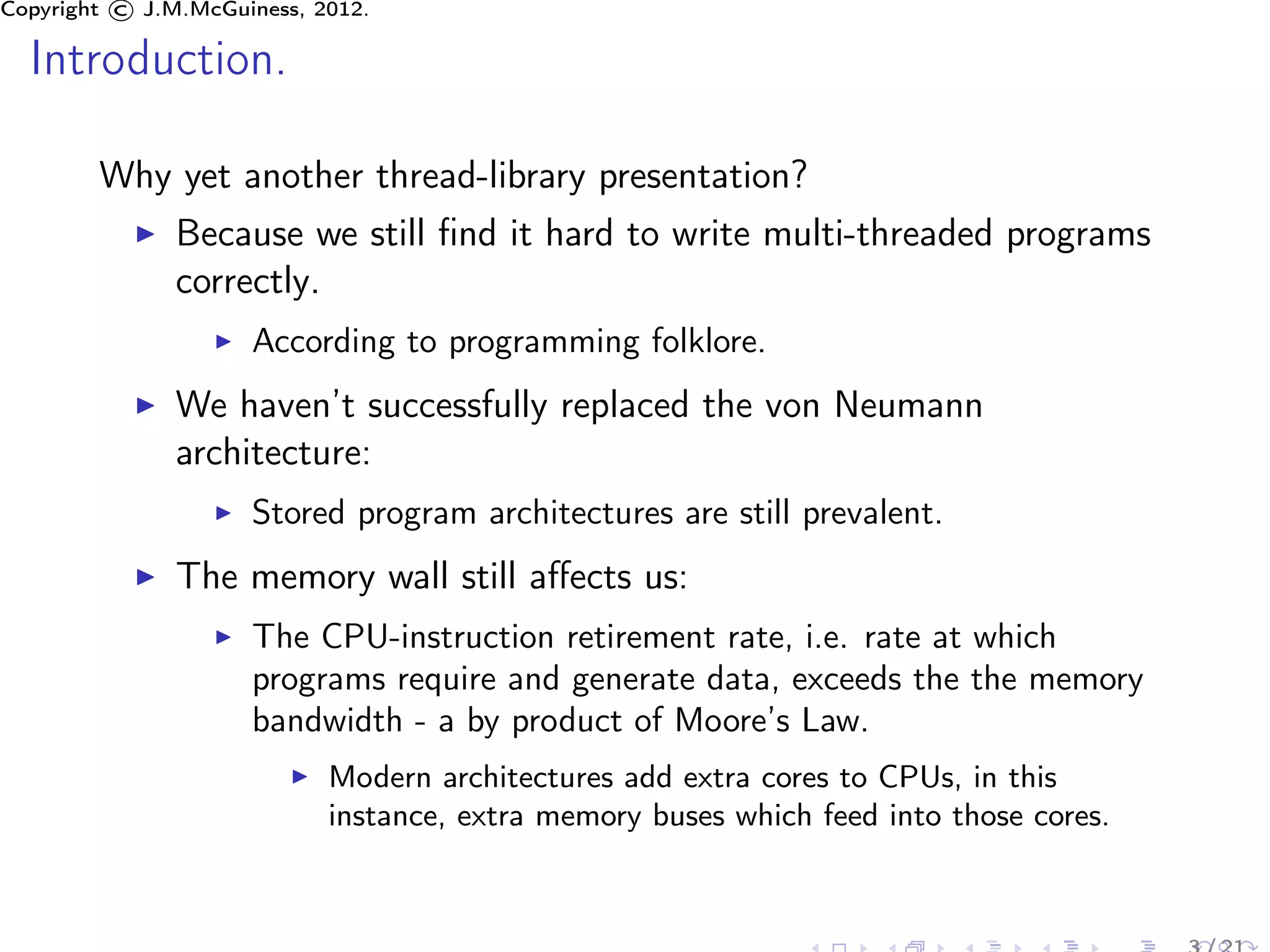 Copyright © J.M.McGuiness, 2012.

  Introduction.

        Why yet another thread-library presentation?
               Because we still ﬁnd it hard to write multi-threaded programs
               correctly.
                     According to programming folklore.
               We haven’t successfully replaced the von Neumann
               architecture:
                     Stored program architectures are still prevalent.
               The memory wall still aﬀects us:
                     The CPU-instruction retirement rate, i.e. rate at which
                     programs require and generate data, exceeds the the memory
                     bandwidth - a by product of Moore’s Law.
                            Modern architectures add extra cores to CPUs, in this
                            instance, extra memory buses which feed into those cores.
 