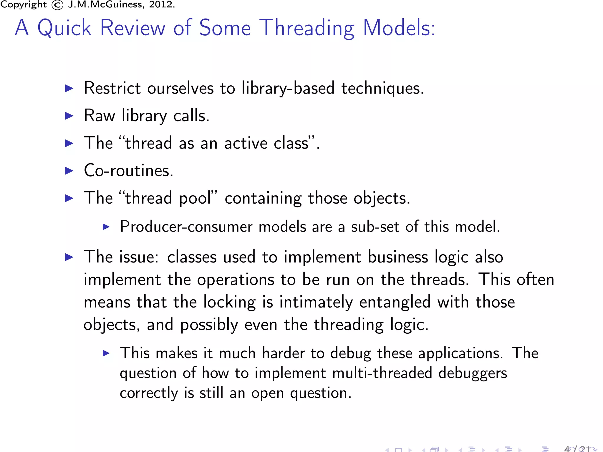 Copyright © J.M.McGuiness, 2012.

  A Quick Review of Some Threading Models:

               Restrict ourselves to library-based techniques.
               Raw library calls.
               The “thread as an active class”.
               Co-routines.
               The “thread pool” containing those objects.
                     Producer-consumer models are a sub-set of this model.
               The issue: classes used to implement business logic also
               implement the operations to be run on the threads. This often
               means that the locking is intimately entangled with those
               objects, and possibly even the threading logic.
                     This makes it much harder to debug these applications. The
                     question of how to implement multi-threaded debuggers
                     correctly is still an open question.
 