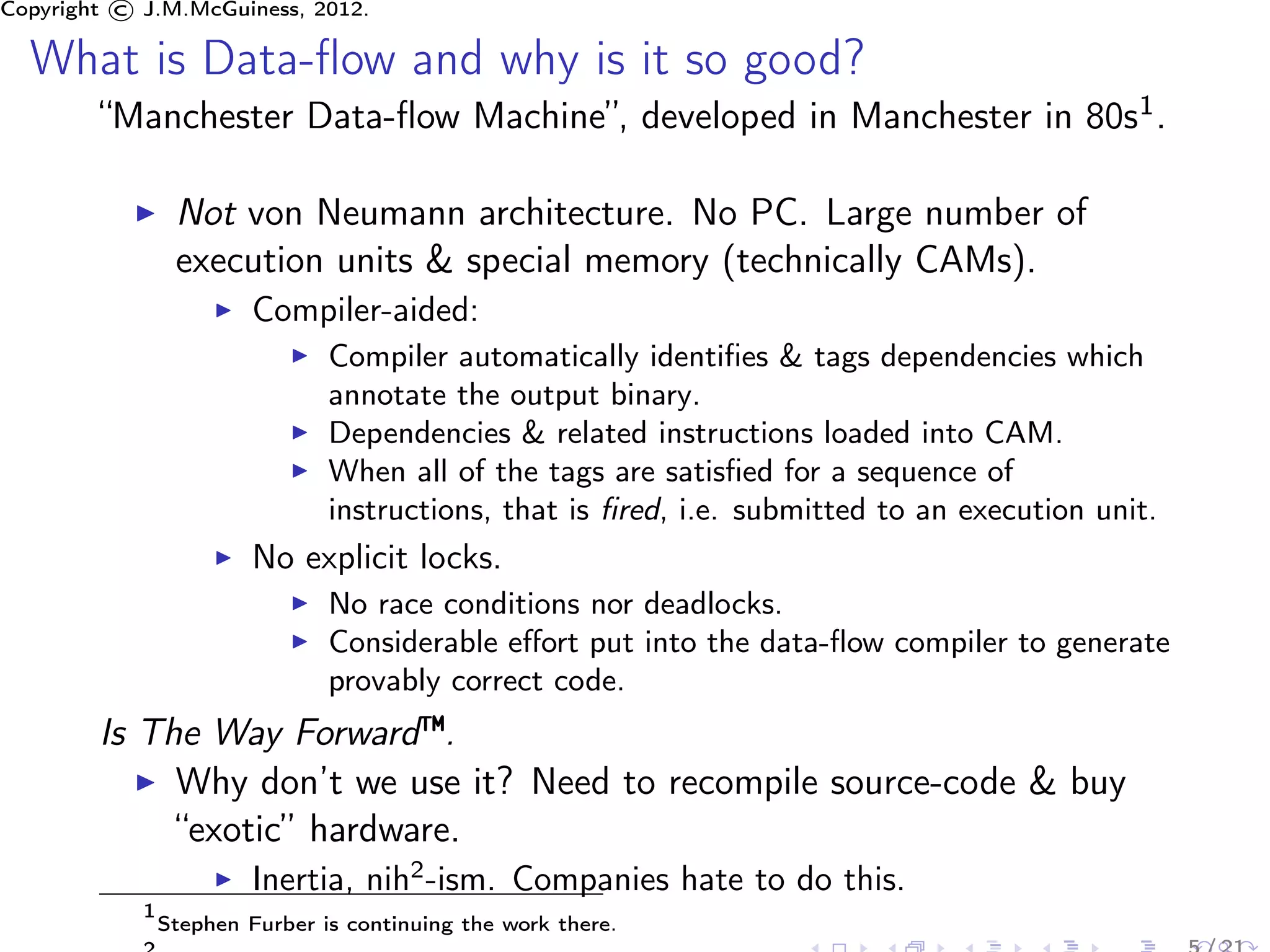 Copyright © J.M.McGuiness, 2012.

  What is Data-ﬂow and why is it so good?
        “Manchester Data-ﬂow Machine”, developed in Manchester in 80s1 .

                 Not von Neumann architecture. No PC. Large number of
                 execution units & special memory (technically CAMs).
                         Compiler-aided:
                                Compiler automatically identiﬁes & tags dependencies which
                                annotate the output binary.
                                Dependencies & related instructions loaded into CAM.
                                When all of the tags are satisﬁed for a sequence of
                                instructions, that is ﬁred, i.e. submitted to an execution unit.
                         No explicit locks.
                                No race conditions nor deadlocks.
                                Considerable eﬀort put into the data-ﬂow compiler to generate
                                provably correct code.
        Is The Way Forward™.
             Why don’t we use it? Need to recompile source-code & buy
             “exotic” hardware.
                         Inertia, nih2 -ism. Companies hate to do this.
            1
                Stephen Furber is continuing the work there.
 