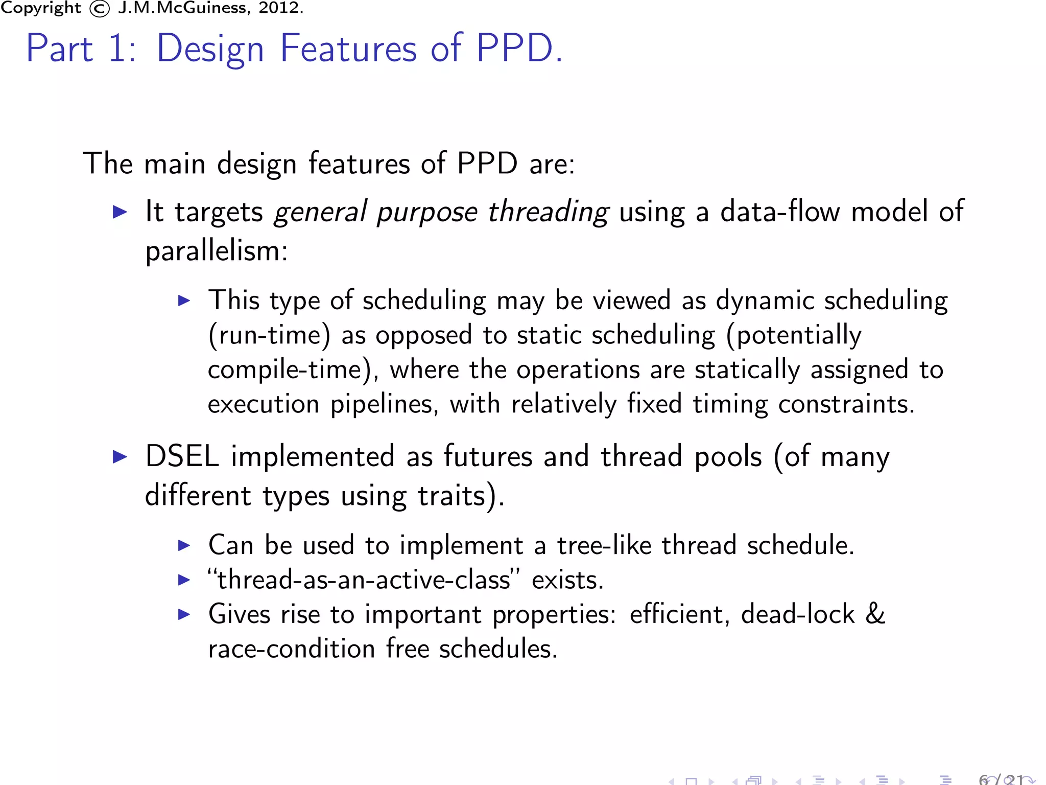 Copyright © J.M.McGuiness, 2012.

  Part 1: Design Features of PPD.

        The main design features of PPD are:
               It targets general purpose threading using a data-ﬂow model of
               parallelism:
                     This type of scheduling may be viewed as dynamic scheduling
                     (run-time) as opposed to static scheduling (potentially
                     compile-time), where the operations are statically assigned to
                     execution pipelines, with relatively ﬁxed timing constraints.
               DSEL implemented as futures and thread pools (of many
               diﬀerent types using traits).
                     Can be used to implement a tree-like thread schedule.
                     “thread-as-an-active-class” exists.
                     Gives rise to important properties: eﬃcient, dead-lock &
                     race-condition free schedules.
 