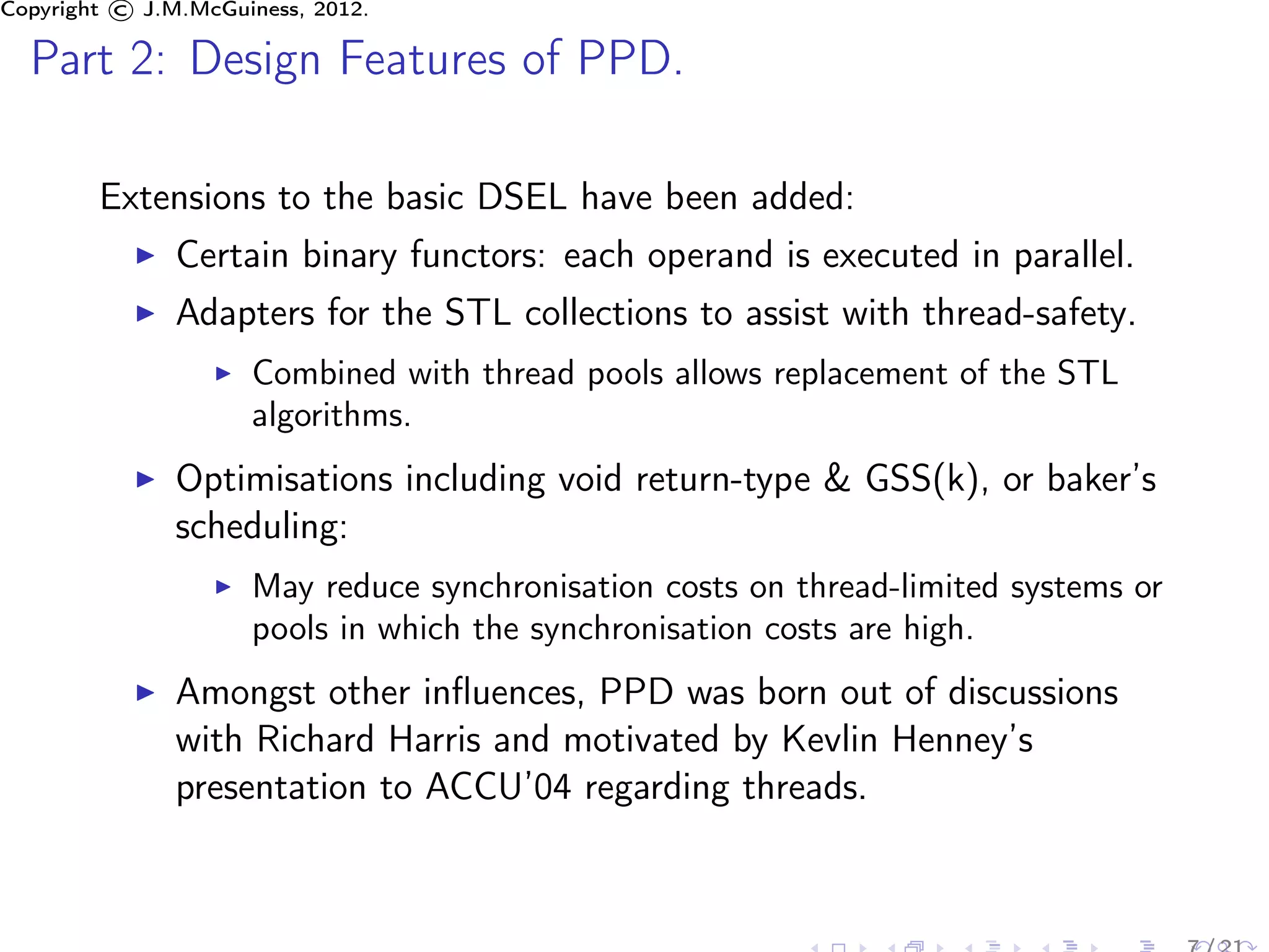 Copyright © J.M.McGuiness, 2012.

  Part 2: Design Features of PPD.

        Extensions to the basic DSEL have been added:
               Certain binary functors: each operand is executed in parallel.
               Adapters for the STL collections to assist with thread-safety.
                     Combined with thread pools allows replacement of the STL
                     algorithms.
               Optimisations including void return-type & GSS(k), or baker’s
               scheduling:
                     May reduce synchronisation costs on thread-limited systems or
                     pools in which the synchronisation costs are high.
               Amongst other inﬂuences, PPD was born out of discussions
               with Richard Harris and motivated by Kevlin Henney’s
               presentation to ACCU’04 regarding threads.
 