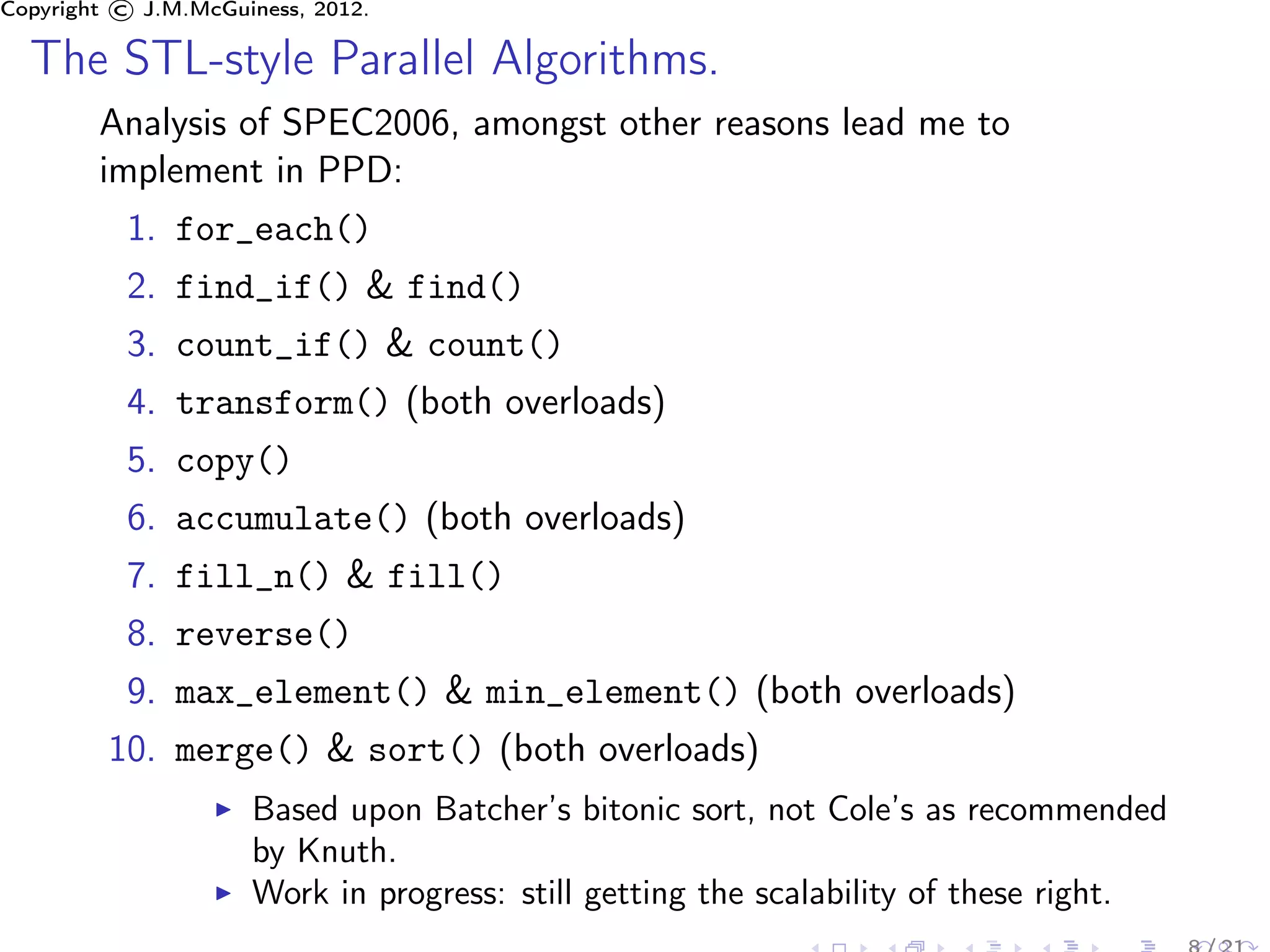 Copyright © J.M.McGuiness, 2012.

  The STL-style Parallel Algorithms.
        Analysis of SPEC2006, amongst other reasons lead me to
        implement in PPD:
          1. for_each()
          2. find_if() & find()
          3. count_if() & count()
          4. transform() (both overloads)
          5. copy()
          6. accumulate() (both overloads)
          7. fill_n() & fill()
          8. reverse()
          9. max_element() & min_element() (both overloads)
         10. merge() & sort() (both overloads)
                     Based upon Batcher’s bitonic sort, not Cole’s as recommended
                     by Knuth.
                     Work in progress: still getting the scalability of these right.
 
