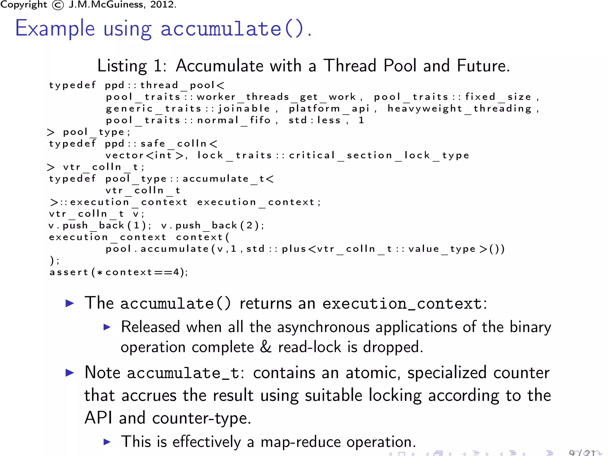 Copyright © J.M.McGuiness, 2012.

  Example using accumulate().
                     Listing 1: Accumulate with a Thread Pool and Future.
        t y p e d e f ppd : : t h r e a d _ p o o l <
                        p o o l _ t r a i t s : : worker_threads_get_work , p o o l _ t r a i t s : : f i x e d _ s i z e ,
                        g e n e r i c _ t r a i t s : : j o i n a b l e , platform_api , heavyweight_threading ,
                        pool_traits : : normal_fifo , std : less , 1
        > pool_type ;
        t y p e d e f ppd : : s a f e _ c o l l n <
                        v e c t o r <i n t >, l o c k _ t r a i t s : : c r i t i c a l _ s e c t i o n _ l o c k _ t y p e
        > vtr_colln_t ;
        t y p e d e f pool_type : : accumulate_t<
                        vtr_colln_t
        >:: e x e c u t i o n _ c o n t e x t e x e c u t i o n _ c o n t e x t ;
        vtr_colln_t v ;
        v . push_back ( 1 ) ; v . push_back ( 2 ) ;
        execution_context context (
                        p o o l . a c c u m u l a t e ( v , 1 , s t d : : p l u s <v t r _ c o l l n _ t : : v a l u e _ t y p e > ( ) )
        );
        a s s e r t ( ∗ c o n t e x t ==4);


                 The accumulate() returns an execution_context:
                           Released when all the asynchronous applications of the binary
                           operation complete & read-lock is dropped.
                 Note accumulate_t: contains an atomic, specialized counter
                 that accrues the result using suitable locking according to the
                 API and counter-type.
                           This is eﬀectively a map-reduce operation.
 