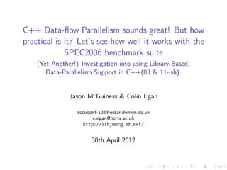 C++ Data-ﬂow Parallelism sounds great! But how
practical is it? Let’s see how well it works with the
             SPEC2006 benchmark suite
    (Yet Another!) Investigation into using Library-Based,
       Data-Parallelism Support in C++(03 & 11-ish).


               Jason Mc Guiness & Colin Egan

                  accuconf-12@hussar.demon.co.uk
                         c.egan@herts.ac.uk
                     http://libjmmcg.sf.net/


                       30th April 2012
 