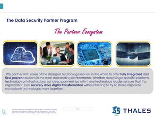 2
This document may not be reproduced, modified , adapted, published,
translated, in any way, in whole or in part or disclosed to a third party
without prior written consent of Thales - Thales © 2017 All rights reserved.
OPEN
The Data Security Partner Program
Service
Provider
Distribution
Channel
OEM Technology
Application
The Partner Ecosystem
By partnering with cloud service providers, we aim to capitalize on this opportunity by enabling our
mutual customers to secure their sensitive data anywhere. The result? Flexibility and control that
securely supports cloud initiatives.
Our Data Security Channel Partner Program provides the solutions necessary to meet your
customers security requirements. With a comprehensive onboarding, enablement and program,
our channel partners are fully equipped to address todays security and compliance challenges
while architecting the business for the future. One of our most important goals is to help you
develop unique value proposition as a trusted security advisor, so you can build revenue and forge
the long lasting relationships with your customers .
Security needs to be built in rather than being an afterthought. Our OEM partners provide the
powerful ability to natively instill trust in any data environment without sacrificing business
opportunity or readiness. Leveraging Thales e-Security as part of a core technology.
We partner with some of the strongest technology leaders in the world to offer fully integrated and
field proven solutions in the most demanding environments. Whether deploying a specific platform,
technology or infrastructure, our deep partnerships with these technology leaders ensure that the
organization can securely drive digital transformation without having to try to make disparate
standalone technologies work together.
 