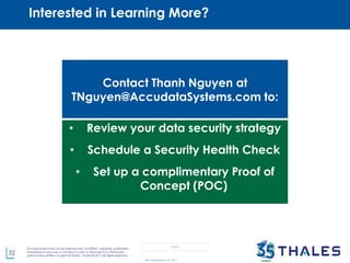 32
This document may not be reproduced, modified , adapted, published,
translated, in any way, in whole or in part or disclosed to a third party
without prior written consent of Thales - Thales © 2017 All rights reserved.
OPEN
©AccudataSystems, Inc. 2017
Contact Thanh Nguyen at
TNguyen@AccudataSystems.com to:
• Review your data security strategy
• Schedule a Security Health Check
• Set up a complimentary Proof of
Concept (POC)
Interested in Learning More?
 