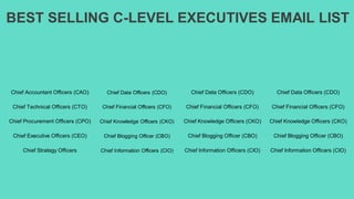 BEST SELLING C-LEVEL EXECUTIVES EMAIL LIST
Chief Accountant Officers (CAO) Chief Data Officers (CDO) Chief Data Officers (CDO) Chief Data Officers (CDO)
Chief Technical Officers (CTO) Chief Financial Officers (CFO) Chief Financial Officers (CFO) Chief Financial Officers (CFO)
Chief Procurement Officers (CPO) Chief Knowledge Officers (CKO) Chief Knowledge Officers (CKO) Chief Knowledge Officers (CKO)
Chief Executive Officers (CEO) Chief Blogging Officer (CBO) Chief Blogging Officer (CBO) Chief Blogging Officer (CBO)
Chief Strategy Officers Chief Information Officers (CIO) Chief Information Officers (CIO) Chief Information Officers (CIO)
 