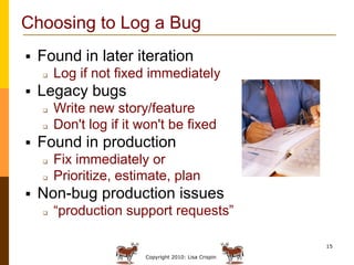 Choosing to Log a Bug
   Found in later iteration
       Log if not fixed immediately
   Legacy bugs
       Write new ...