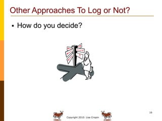 Other Approaches To Log or Not?
   How do you decide?




                                                16

                 Copyright 2010: Lisa Crispin
 