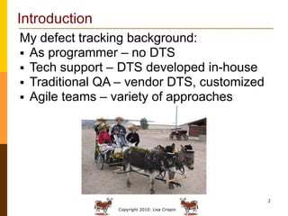 Introduction
My defect tracking background:
 As programmer – no DTS
 Tech support – DTS developed in-house
 Traditional QA – vendor DTS, customized
 Agile teams – variety of approaches




                                               2

                Copyright 2010: Lisa Crispin
 