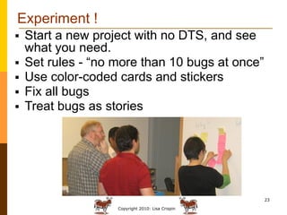 Experiment !
   Start a new project with no DTS, and see
    what you need.
   Set rules - “no more than 10 bugs at once”
   Use color-coded cards and stickers
   Fix all bugs
   Treat bugs as stories




                                                   23

                    Copyright 2010: Lisa Crispin
 