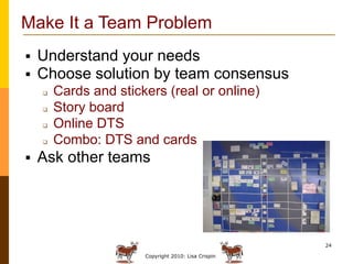 Make It a Team Problem
   Understand your needs
   Choose solution by team consensus
       Cards and stickers (real or online)
       Story board
       Online DTS
       Combo: DTS and cards
   Ask other teams




                                                      24

                       Copyright 2010: Lisa Crispin
 