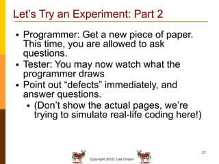Let’s Try an Experiment: Part 2
 Programmer: Get a new piece of paper.
  This time, you are allowed to ask
  questions.
 Tester: You may now watch what the
  programmer draws
 Point out “defects” immediately, and
  answer questions.
    (Don’t show the actual pages, we’re
     trying to simulate real-life coding here!)


                                                  27

                  Copyright 2010: Lisa Crispin
 