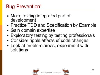 Bug Prevention!
   Make testing integrated part of
    development
   Practice TDD and Specification by Example
   Gain domain expertise
   Exploratory testing by testing professionals
   Consider ripple effects of code changes
   Look at problem areas, experiment with
    solutions



                                                  28

                   Copyright 2010: Lisa Crispin
 