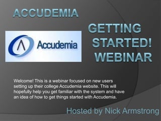 Welcome! This is a webinar focused on new users
setting up their college Accudemia website. This will
hopefully help you get familiar with the system and have
an idea of how to get things started with Accudemia.


                          Hosted by Nick Armstrong
 