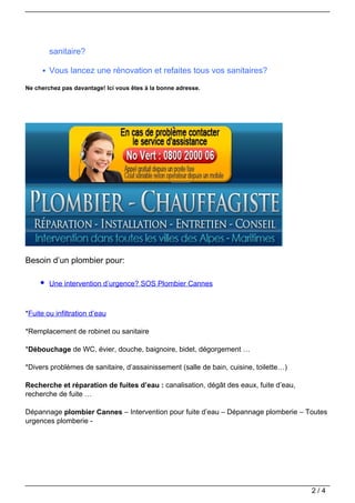 sanitaire?

        Vous lancez une rénovation et refaites tous vos sanitaires?

Ne cherchez pas davantage! Ici vous êtes à la bonne adresse.




Besoin d’un plombier pour:

        Une intervention d’urgence? SOS Plombier Cannes



*Fuite ou infiltration d’eau

*Remplacement de robinet ou sanitaire

*Débouchage de WC, évier, douche, baignoire, bidet, dégorgement …

*Divers problèmes de sanitaire, d’assainissement (salle de bain, cuisine, toilette…)

Recherche et réparation de fuites d’eau : canalisation, dégât des eaux, fuite d’eau,
recherche de fuite …

Dépannage plombier Cannes – Intervention pour fuite d’eau – Dépannage plomberie – Toutes
urgences plomberie -




                                                                                       2/4
 