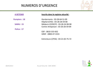 NUMEROS D’URGENCE

              A RETENIR            Inscrits dans le registre sécurité :

             Pompiers : 18         Gendarmerie : 03-28-64-51-09
                                   Hôpital (CHD) : 03-28-28-59-00
              SAMU : 15            Médecin (CEDEST) : 03-28-24-98-98
                                   Centre Antipoison : 03-20-20-59-09
              Police : 17
                                   EDF : 0810-333-662
                                   GRDF : 0800-47-3333

                                   Extincteurs (CPSA) : 03-21-02-75-72




28/03/2013                   Accueil Sécurité - SARL MERCI
 