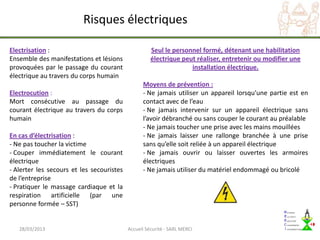 Risques électriques

Electrisation :                                      Seul le personnel formé, détenant une habilitation
Ensemble des manifestations et lésions               électrique peut réaliser, entretenir ou modifier une
provoquées par le passage du courant                               installation électrique.
électrique au travers du corps humain
                                                 Moyens de prévention :
Electrocution :                                  - Ne jamais utiliser un appareil lorsqu’une partie est en
Mort consécutive au passage du                   contact avec de l’eau
courant électrique au travers du corps           - Ne jamais intervenir sur un appareil électrique sans
humain                                           l’avoir débranché ou sans couper le courant au préalable
                                                 - Ne jamais toucher une prise avec les mains mouillées
En cas d’électrisation :                         - Ne jamais laisser une rallonge branchée à une prise
- Ne pas toucher la victime                      sans qu’elle soit reliée à un appareil électrique
- Couper immédiatement le courant                - Ne jamais ouvrir ou laisser ouvertes les armoires
électrique                                       électriques
- Alerter les secours et les secouristes         - Ne jamais utiliser du matériel endommagé ou bricolé
de l’entreprise
- Pratiquer le massage cardiaque et la
respiration artificielle (par une
personne formée – SST)


   28/03/2013                              Accueil Sécurité - SARL MERCI
 