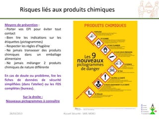 Risques liés aux produits chimiques

Moyens de prévention :
- Porter vos EPI pour éviter tout
contact
- Bien lire les indications sur les
étiquettes (pictogrammes)
- Respecter les règles d’hygiène
- Ne jamais transvaser des produits
chimiques      dans     un    emballage
alimentaire
- Ne jamais mélanger 2 produits
chimiques de nature différente

En cas de doute ou problème, lire les
fiches de données de sécurité
simplifiées (dans l’atelier) ou les FDS
complètes (bureau).

          Sur la droite :
Nouveaux pictogrammes à connaître


   28/03/2013                             Accueil Sécurité - SARL MERCI
 