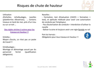 Risques de chute de hauteur

Utilisation                                    Nacelles :
d’échelles, échafaudages, nacelles             - Formation, test d’évaluation (CACES = formation +
(plateformes élévatrices), … Certains          test), et aptitude médicale pour avoir une autorisation
travaux en bord de mer, près d’un trou         de conduite par l’employeur.
ou sur un toit …                               - Pas d’autorisation de conduite = interdiction d’utiliser la
                                               nacelle
 Des règles strictes à suivre pour les         - Baliser la zone et toujours avoir une vigie formée au sol
        travaux en hauteur !!
                                               Port du harnais :
Echelles :                                     Obligatoire pour tous travaux en hauteur !!
Moyen d’accès, ce n’est pas un poste
de travail !!

Echafaudages :
Montage et démontage assuré par du
personnel      formé  (qualification
obligatoire).




   28/03/2013                            Accueil Sécurité - SARL MERCI
 
