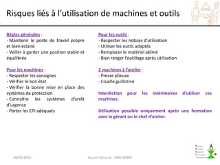 Risques liés à l’utilisation de machines et outils

Règles générales :                                Pour les outils :
- Maintenir le poste de travail propre            - Respecter les notices d’utilisation
et bien éclairé                                   - Utiliser les outils adaptés
- Veiller à garder une position stable et         - Remplacer le matériel abîmé
équilibrée                                        - Bien ranger l’outillage après utilisation

Pour les machines :                               2 machines à l’atelier :
- Respecter les consignes                         - Presse plieuse
- Vérifier le bon état                            - Cisaille guillotine
- Vérifier la bonne mise en place des
systèmes de protection                            Interdiction       pour   les   intérimaires   d’utiliser   ces
- Connaître les systèmes d’arrêt                  machines.
d’urgence
- Porter les EPI adéquats                         Utilisation possible uniquement après une formation
                                                  avec le gérant ou le chef d’atelier.




   28/03/2013                               Accueil Sécurité - SARL MERCI
 