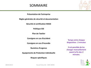 SOMMAIRE

                      Présentation de l’entreprise

             Règles générales de sécurité et documentation

                     Sécurité et certification MASE

                             Politique SSE

                            Plan de l’atelier

                      Consignes en cas d’accident
                                                                  Temps entre chaque
                      Consignes en cas d’incendie                diapositive : 2 minutes

                          Numéros d’urgence                        Il est possible de les
                                                                 changer manuellement
                Equipements de Protection Individuelle               avant la fin des 2
                                                                          minutes.
                          Risques spécifiques


28/03/2013                       Accueil Sécurité - SARL MERCI
 