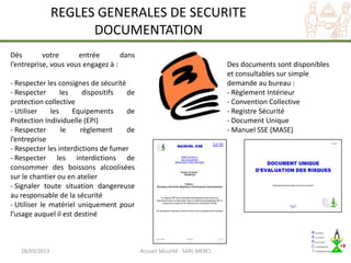 REGLES GENERALES DE SECURITE
                      DOCUMENTATION
Dès        votre      entrée        dans
l’entreprise, vous vous engagez à :                                        Des documents sont disponibles
                                                                           et consultables sur simple
- Respecter les consignes de sécurité                                      demande au bureau :
- Respecter       les    dispositifs  de                                   - Règlement Intérieur
protection collective                                                      - Convention Collective
- Utiliser    les     Equipements     de                                   - Registre Sécurité
Protection Individuelle (EPI)                                              - Document Unique
- Respecter       le    règlement     de                                   - Manuel SSE (MASE)
l’entreprise
- Respecter les interdictions de fumer
- Respecter les interdictions de
consommer des boissons alcoolisées
sur le chantier ou en atelier
- Signaler toute situation dangereuse
au responsable de la sécurité
- Utiliser le matériel uniquement pour
l’usage auquel il est destiné



   28/03/2013                              Accueil Sécurité - SARL MERCI
 