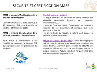 SECURITE ET CERTIFICATION MASE

MASE : Manuel d’Amélioration de la             Points importants à retenir :
Sécurité des Entreprises                       - Chaque membre du personnel se verra attribuer des
                                               objectifs    personnels      (nombre  de    remontées
La certification MASE a été obtenue le         d’informations, …)
13 Décembre 2012 pour 3 ans (fin de            - Selon le Code du Travail, l’employeur doit assurer la
validité : 12 Décembre 2015)                   sécurité de ses travailleurs et protéger leur santé
                                               physique et morale
MASE = système d’amélioration de la            - Selon le Code du Travail, le salarié doit assurer sa
sécurité, la santé et l’environnement          sécurité et celle des autres

Pour mieux le comprendre, il est               DROIT D’ALERTE ET DE RETRAIT : En cas de danger pour
possible de consulter le Manuel SSE            soi ou pour les autres, tout salarié peut exprimer son
qui explique toutes les procédures du          droit d’alerte (prévenir pour assurer la sécurité des
système.                                       autres) et utiliser son droit de retrait (pour assurer sa
                                               propre sécurité). Aucune sanction ne peut être prise
                                               contre un salarié exerçant ce droit.




   28/03/2013                            Accueil Sécurité - SARL MERCI
 