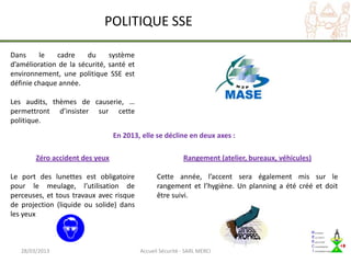 POLITIQUE SSE

Dans     le   cadre     du     système
d’amélioration de la sécurité, santé et
environnement, une politique SSE est
définie chaque année.

Les audits, thèmes de causerie, …
permettront d’insister sur cette
politique.
                                 En 2013, elle se décline en deux axes :

        Zéro accident des yeux                             Rangement (atelier, bureaux, véhicules)

Le port des lunettes est obligatoire            Cette année, l’accent sera également mis sur le
pour le meulage, l’utilisation de               rangement et l’hygiène. Un planning a été créé et doit
perceuses, et tous travaux avec risque          être suivi.
de projection (liquide ou solide) dans
les yeux



   28/03/2013                             Accueil Sécurité - SARL MERCI
 