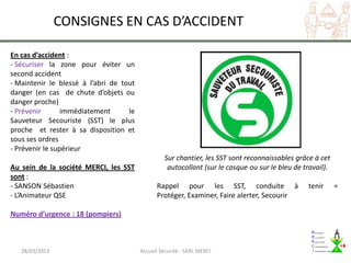 CONSIGNES EN CAS D’ACCIDENT

En cas d’accident :
- Sécuriser la zone pour éviter un
second accident
- Maintenir le blessé à l’abri de tout
danger (en cas de chute d’objets ou
danger proche)
- Prévenir       immédiatement      le
Sauveteur Secouriste (SST) le plus
proche et rester à sa disposition et
sous ses ordres
- Prévenir le supérieur
                                                  Sur chantier, les SST sont reconnaissables grâce à cet
Au sein de la société MERCI, les SST               autocollant (sur le casque ou sur le bleu de travail).
sont :
- SANSON Sébastien                             Rappel pour les SST, conduite à                   tenir      =
- L’Animateur QSE                              Protéger, Examiner, Faire alerter, Secourir

Numéro d’urgence : 18 (pompiers)



   28/03/2013                            Accueil Sécurité - SARL MERCI
 