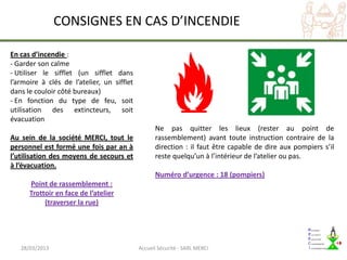 CONSIGNES EN CAS D’INCENDIE

En cas d’incendie :
- Garder son calme
- Utiliser le sifflet (un sifflet dans
l’armoire à clés de l’atelier, un sifflet
dans le couloir côté bureaux)
- En fonction du type de feu, soit
utilisation des extincteurs, soit
évacuation
                                                  Ne pas quitter les lieux (rester au point de
Au sein de la société MERCI, tout le              rassemblement) avant toute instruction contraire de la
personnel est formé une fois par an à             direction : il faut être capable de dire aux pompiers s’il
l’utilisation des moyens de secours et            reste quelqu’un à l’intérieur de l’atelier ou pas.
à l’évacuation.
                                                  Numéro d’urgence : 18 (pompiers)
      Point de rassemblement :
      Trottoir en face de l’atelier
           (traverser la rue)




   28/03/2013                               Accueil Sécurité - SARL MERCI
 