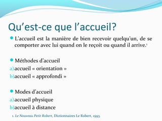 Qu’est-ce que l’accueil?
L’accueil est la manière de bien recevoir quelqu’un, de se
comporter avec lui quand on le reçoit ou quand il arrive.1
Méthodes d’accueil
a)accueil « orientation »
b)accueil « approfondi »
Modes d’accueil
a)accueil physique
b)accueil à distance
1. Le Nouveau Petit Robert, Dictionnaires Le Robert, 1993.
 
