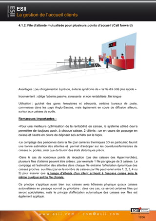 ESII
La gestion de l’accueil clients

4.1.2. File d’attente mutualisée pour plusieurs points d’accueil (Call forward)




Avantages : peu d’organisation à prévoir, évite le syndrome de « la file d’à côté plus rapide »

Inconvénient : oblige l’attente passive, stressante et non rentabilisée, file longue

Utilisation : guichet des gares ferroviaires et aéroports, certains bureaux de poste,
commerces dans les pays Anglo-Saxons, mais également en cours de diffusion ailleurs,
surtout aux caisses de sortie.

Remarques importantes :

-Pour une meilleure optimisation de la rentabilité en caisse, le système utilisé devra
permettre de toujours avoir, à chaque caisse, 2 clients : un en cours de passage en
caisse et l’autre en cours de déposer ses achats sur le tapis.

-Le comptage des personnes dans la file (par caméras thermiques 3D en particulier) fournit
une bonne estimation des attentes et permet d’anticiper sur les ouvertures/fermetures de
caisses ou postes, ainsi que de fournir des états statistiques précis.

-Dans le cas de nombreux points de réception (cas des caisses des Hypermarchés),
plusieurs files d’attente peuvent être créées ; par exemple 1 file par groupe de 3 caisses. Le
comptage et l’estimation des attentes dans chaque file entraine l’affectation dynamique des
caisses proches aux files (par ex le nombre de caisses par file peut varier entre 1, 2, 3, 4 ou
5) pour assurer que le temps d’attente d’un client arrivant à l’espace caisse sera le
même quelque soit la file choisie.

Ce principe s’applique aussi bien aux caisses avec hôtesses physique qu’aux caisses
automatisées en passage normal ou prioritaire : dans ces cas, ce seront certaines files qui
seront spécialisées, mais le principe d’affectation automatique des caisses aux files est
également appliqué.



       1212                                                                            Page 12/36

                                                                                                    12/36
 