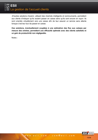 ESII
La gestion de l’accueil clients

-D’autres solutions d’avenir, utilisant des charriots intelligents et communicants, permettent
aux clients d’indiquer qu’ils veulent passer en caisse alors qu’ils sont encore en rayon. Ils
sont orientés virtuellement vers une caisse afin de leur assurer un service sans attente
lorsque c’est leur tour de passer en caisse.

Ces solutions, éventuellement couplées à une estimation des flux aux caisses par
mesure des entrées, permettent une efficacité optimale avec des clients satisfaits et
un gain de productivité non négligeable.

Notes :




          1313                                                                    Page 13/36

                                                                                                 13/36
 