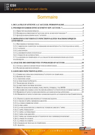 ESII
La gestion de l’accueil clients

                                                  Sommaire
1. DE LA FILE D’ATTENTE A L’ACCUEIL PERSONNALISE .....................................4
2. POURQUOI GERER EFFICACEMENT SON ACCUEIL ? .........................................4
   2.1. OBJECTIFS MACROSCOPIQUES ........................................................................................4
   2.2. POURQUOI LE PROCESSUS D’ACCUEIL EST-IL SI SOUVENT NEGLIGE ? ...............................5
   2.3. QUELQUES REFLEXIONS SUR L’ATTENTE ........................................................................6
3. DOMAINES COUVERTS ET FONCTIONNALITES MACROSCOPIQUES
ATTENDUES .......................................................................................................................7
   3.1. PREVISIONS ET RENDEZ-VOUS........................................................................................7
   3.2. L’ARRIVEE DU CLIENT (OU SA DEMANDE DE RECEPTION S’IL N’EST PAS SUR LE SITE) .......7
   3.3. L’ATTENTE ...................................................................................................................7
   3.4. LA RECEPTION ..............................................................................................................8
   3.5. LA REORIENTATION EVENTUELLE ..................................................................................8
   3.6. L’ENQUETE DE SATISFACTION........................................................................................8
   3.7. LA GESTION EN TEMPS REEL ET LA COLLECTE DES DONNEES POUR LES ETATS
   STATISTIQUES ......................................................................................................................8

4. ANALYSE DES DIFFERENTES TYPOLOGIES D’ACCUEIL ................................. 10
   4.1. UN SEUL SERVICE OFFERT POUR VENUES SPONTANEES .................................................. 10
   4.2. PLUSIEURS SERVICES OFFERTS ..................................................................................... 15
5. LISTE DES FONCTIONNALITES ...............................................................................22
   5.1. COMMUNICATION DES CONDITIONS D’ATTENTE EN TEMPS REEL .................................... 22
   5.2. RAISONS DE VISITE ......................................................................................................22
   5.3. L’IDENTIFICATION ......................................................................................................22
   5.4. LE WEB TICKET (ETICKET) ........................................................................................... 22
   5.5. TRANCHES DE TICKETS ................................................................................................ 22
   5.6. LE DOCUMENT DE PRISE DE RANG ................................................................................23
   5.7. PRISE DE RANG PAR NUMERO, NOM, PHOTO, SYMBOLE, TAG RFID… ............................. 24
   5.8. EQUILIBRE DE CHARGE AVEC PLUSIEURS ZONES D’ATTENTE POUR UN MEME SERVICE .... 25
   5.9. PRIORITES D’AFFECTATION DES POSTES AUX SERVICES PAR APTITUDES ......................... 25
   5.10. PRIORITES D’AFFECTATION DES VENDEURS/AGENTS AUX SERVICES PAR COMPETENCES
   ......................................................................................................................................... 25
   5.11. PARTICULARITES DES POSTES ET VENDEURS/AGENTS .................................................. 25
   5.12. L’HEURE D’APPEL MINIMUM GARANTIE......................................................................26
   5.13. LA VIDEO COMMUNICATION ...................................................................................... 26
   5.14. LE PRE-APPEL ...........................................................................................................27
   5.15. LA VISUALISATION DE LA PHOTO DU VENDEUR LORS DE L’APPEL ................................ 27
   5.16. L’APPEL PERMANENT ................................................................................................ 28
   5.17. L’APPEL AUTOMATIQUE ............................................................................................ 29
   5.18. L’APPEL PAR GROUPES .............................................................................................. 29
   5.19. L’APPEL DE VENDEURS (OU D’AGENTS OU DE CAISSIERS) EN RENFORT ........................ 29
   5.20. LA PRISE EN CHARGE ................................................................................................. 29
   5.21. LA PRISE EN COMPTE ................................................................................................. 30
   5.22. CHARGES DE TRAVAIL EN TEMPS REEL ....................................................................... 30
   5.23. ALERTES ................................................................................................................... 30
          22                                                                                                                     Page 2/36

                                                                                                                                                  2/36
 