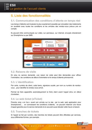 ESII
La gestion de l’accueil clients

5. Liste des fonctionnalités
5.1. Communication des conditions d’attente en temps réel
Les temps d’attente sont évalués le plus exactement possible par simulation des traitements
en accéléré avec toutes les conditions et les arrivées des rendez-vous prévus pris en
compte.

Ils peuvent être communiqués sur vidéo, sur panneaux, sur internet, envoyés directement
sur Smartphone ou par SMS.




5.2. Raisons de visite
En plus du service demandé, une raison de visite peut être demandée pour affiner
l’orientation, les conditions de début d’orientation et le temps d’attente prévisionnel.

5.3. L’identification
Par carte, numéro de client, code barre, signature vocale, par nom ou numéro de rendez-
vous…pour identifier le rendez-vous arrivé.

Permet de faire apparaître automatiquement la fiche client avant l’appel et/ou en début
d’entretien.

5.4. Le web ticket (eTicket)
Prendre rang « en live » avant son arrivée sur le site : par le web, web application pour
Smartphones… en connaissant les conditions d’attente, en pouvant réserver une heure
d’appel garantie pour le service demandé et en pouvant aussi décaler cette heure si besoin.

5.5. Tranches de tickets
Si l’appel se fait par numéro, des tranches de tickets peuvent être affectées par services,
sous différentes formes, par exemple :


       2222                                                                     Page 22/36

                                                                                              22/36
 