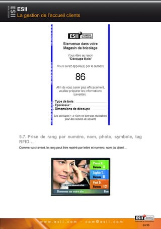ESII
La gestion de l’accueil clients




5.7. Prise de rang par numéro, nom, photo, symbole, tag
RFID…
Comme vu ci-avant, le rang peut être repéré par lettre et numéro, nom du client…




       2424                                                                        Page 24/36

                                                                                                24/36
 