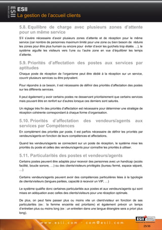 ESII
La gestion de l’accueil clients

5.8. Equilibre de charge avec plusieurs zones d’attente
pour un même service
S’il s’avère nécessaire d’avoir plusieurs zones d’attente et de réception pour le même
service (car nombre de personnes maximum limité pour une zone ou bien besoin de réduire
les zones pour être plus humain ou encore pour éviter d’avoir les guichets trop étalés …), le
système aiguille les visiteurs vers l’une ou l’autre zone en vue d’équilibrer les temps
d’attente.

5.9. Priorités d’affectation des postes aux services par
aptitudes
Chaque poste de réception de l’organisme peut être dédié à la réception sur un service,
couvrir plusieurs services ou être polyvalent.

Pour répondre à ce besoin, il est nécessaire de définir des priorités d’affectation des postes
sur les différents services.

Il peut également y avoir certains postes ne desservant prioritairement que certains services
mais pouvant être en renfort sur d’autres lorsque ces derniers sont saturés.

Un réglage très fin des priorités d’affectation est nécessaire pour déterminer une stratégie de
réception cohérente correspondant à chaque forme d’organisation.

5.10. Priorités d’affectation                    des      vendeurs/agents                aux
services par Compétences
En complément des priorités par poste, il est parfois nécessaire de définir les priorités par
vendeurs/agents en fonction de leurs compétences et affectations.

Quand les vendeurs/agents se connectent sur un poste de réception, le système mixe les
priorités du poste et celles des vendeurs/agents pour connaître les priorités à utiliser.

5.11. Particularités des postes et vendeurs/agents
Certains postes peuvent être adaptés pour recevoir des personnes avec un handicap (accès
facilité, boucle sonore, …) ou des clients/visiteurs privilégiés (bureau fermé, espace séparé,
…)

Certains vendeurs/agents peuvent avoir des compétences particulières liées à la typologie
de clients/visiteurs (langues parlées, capacité à recevoir un VIP, …)

Le système qualifie donc certaines particularités aux postes et aux vendeurs/agents qui sont
mises en adéquation avec celles des clients/visiteurs pour une réception optimale.

De plus, on peut faire passer plus ou moins vite un client/visiteur en fonction de ses
particularités (ex : la femme enceinte est prioritaire) et également prévoir un temps
d’entretien plus ou moins long (ex : un entretien dans une langue étrangère sera a priori plus
long).
       2525                                                                        Page 25/36

                                                                                                  25/36
 