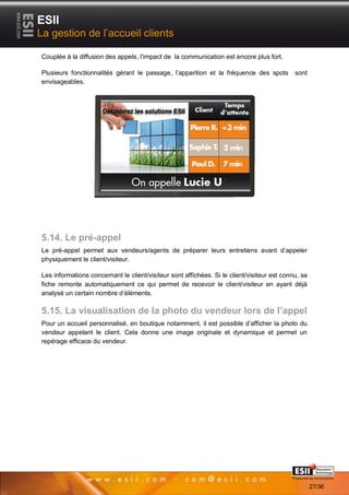 ESII
La gestion de l’accueil clients

Couplée à la diffusion des appels, l’impact de la communication est encore plus fort.

Plusieurs fonctionnalités gérant le passage, l’apparition et la fréquence des spots          sont
envisageables.




5.14. Le pré-appel
Le pré-appel permet aux vendeurs/agents de préparer leurs entretiens avant d’appeler
physiquement le client/visiteur.

Les informations concernant le client/visiteur sont affichées. Si le client/visiteur est connu, sa
fiche remonte automatiquement ce qui permet de recevoir le client/visiteur en ayant déjà
analysé un certain nombre d’éléments.

5.15. La visualisation de la photo du vendeur lors de l’appel
Pour un accueil personnalisé, en boutique notamment, il est possible d’afficher la photo du
vendeur appelant le client. Cela donne une image originale et dynamique et permet un
repérage efficace du vendeur.




       2727                                                                           Page 27/36

                                                                                                     27/36
 