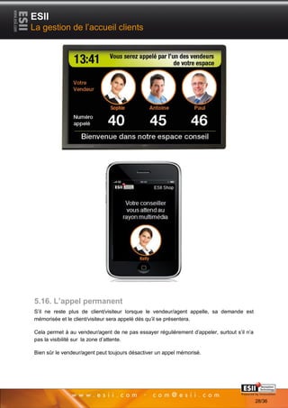 ESII
La gestion de l’accueil clients




5.16. L’appel permanent
S’il ne reste plus de client/visiteur lorsque le vendeur/agent appelle, sa demande est
mémorisée et le client/visiteur sera appelé dés qu’il se présentera.

Cela permet à au vendeur/agent de ne pas essayer régulièrement d’appeler, surtout s’il n’a
pas la visibilité sur la zone d’attente.

Bien sûr le vendeur/agent peut toujours désactiver un appel mémorisé.




       2828                                                                    Page 28/36

                                                                                             28/36
 