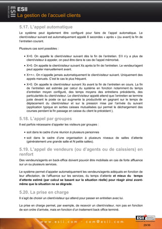 ESII
La gestion de l’accueil clients

5.17. L’appel automatique
Le système peut également être configuré pour faire de l’appel automatique. Le
client/visiteur suivant est automatiquement appelé X secondes « après » (ou avant) la fin de
l’entretien courant.

Plusieurs cas sont possibles :

     X=0. On appelle le client/visiteur suivant dès la fin de l’entretien. S’il n’y a plus de
     client/visiteur à appeler, on peut être dans le cas de l’appel mémorisé.
     X>0. On appelle le client/visiteur suivant Xs après la fin de l’entretien. Le vendeur/agent
     peut appeler manuellement avant.
     X=+ . On n’appelle jamais automatiquement le client/visiteur suivant. Uniquement des
     appels manuels. C’est le cas le plus fréquent.
     X<0. On appelle le client/visiteur suivant Xs avant la fin de l’entretien en cours. La fin
     de l’entretien est estimée par calcul du système en fonction notamment du temps
     d’entretien moyen configuré, des temps moyens des entretiens précédents, des
     particularités du client/visiteur. Le client/visiteur appelé attend que l’entretien se termine
     juste devant le poste ce qui augmente la productivité en gagnant sur le temps de
     déplacement du client/visiteur et sur la pression mise par l’arrivée du suivant
     (application typique en sorties caisses mutualisées qui permet le déchargement des
     courses pendant la fin passage en caisse du client le précédant ).

5.18. L’appel par groupes
Il est parfois nécessaire d’appeler les visiteurs par groupes :

      soit dans le cadre d’une réunion à plusieurs personnes
     soit dans le cadre d’une organisation à plusieurs niveaux de salles d’attente
     (généralement une grande salle et N petite salles).

5.19. L’appel de vendeurs (ou d’agents ou de caissiers) en
renfort
Des vendeurs/agents en back-office doivent pouvoir être mobilisés en cas de forte affluence
sur un ou plusieurs services.

Le système permet d’appeler automatiquement les vendeurs/agents adéquats en fonction de
leur affectation, de l’affluence sur les services, du temps d’attente et mieux du temps
d’attente estimé (par calcul se basant sur la situation réelle) pour réagir ainsi avant-
même que la situation ne se dégrade.

5.20. La prise en charge
Il s’agit de choisir un client/visiteur qui attend pour passer en entretien avec lui.

La prise en charge permet, par exemple, de recevoir un client/visiteur, non pas en fonction
de son ordre d’arrivée, mais en fonction d’un traitement back office terminé.

       2929                                                                             Page 29/36

                                                                                                      29/36
 